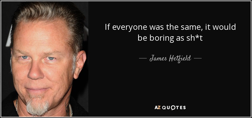 If everyone was the same, it would be boring as sh*t - James Hetfield