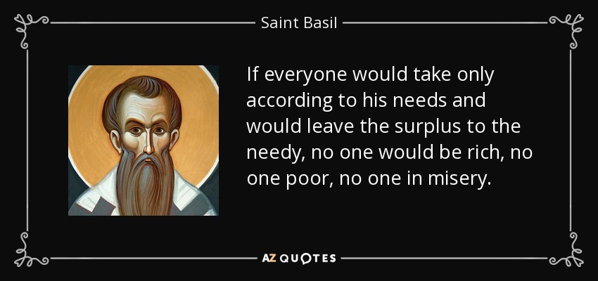 If everyone would take only according to his needs and would leave the surplus to the needy, no one would be rich, no one poor, no one in misery. - Saint Basil