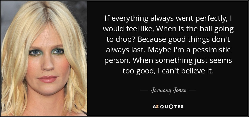 If everything always went perfectly, I would feel like, When is the ball going to drop? Because good things don't always last. Maybe I'm a pessimistic person. When something just seems too good, I can't believe it. - January Jones