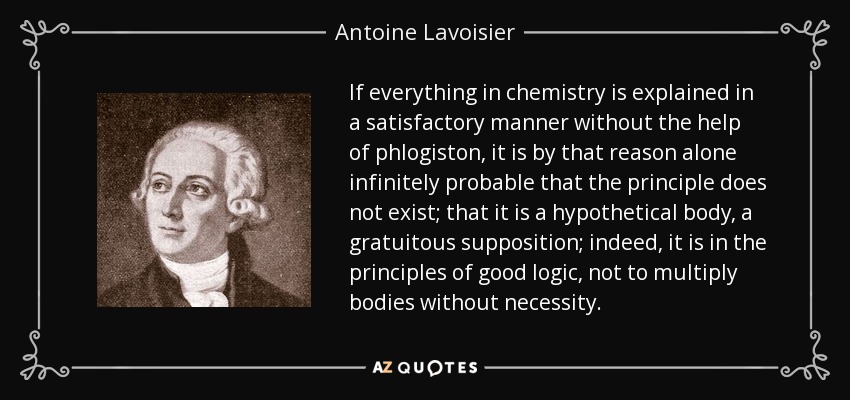 If everything in chemistry is explained in a satisfactory manner without the help of phlogiston, it is by that reason alone infinitely probable that the principle does not exist; that it is a hypothetical body, a gratuitous supposition; indeed, it is in the principles of good logic, not to multiply bodies without necessity. - Antoine Lavoisier