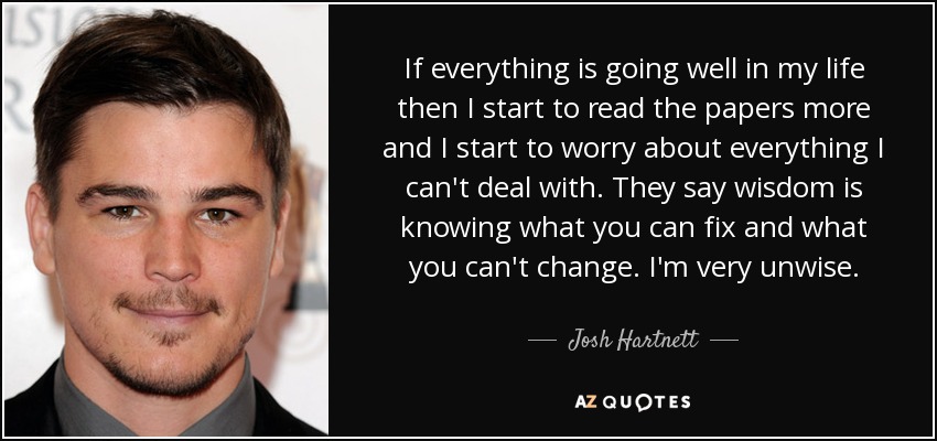 If everything is going well in my life then I start to read the papers more and I start to worry about everything I can't deal with. They say wisdom is knowing what you can fix and what you can't change. I'm very unwise. - Josh Hartnett