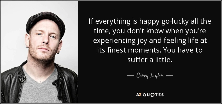 If everything is happy go-lucky all the time, you don't know when you're experiencing joy and feeling life at its finest moments. You have to suffer a little. - Corey Taylor