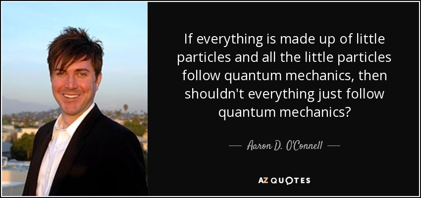 If everything is made up of little particles and all the little particles follow quantum mechanics, then shouldn't everything just follow quantum mechanics? - Aaron D. O'Connell