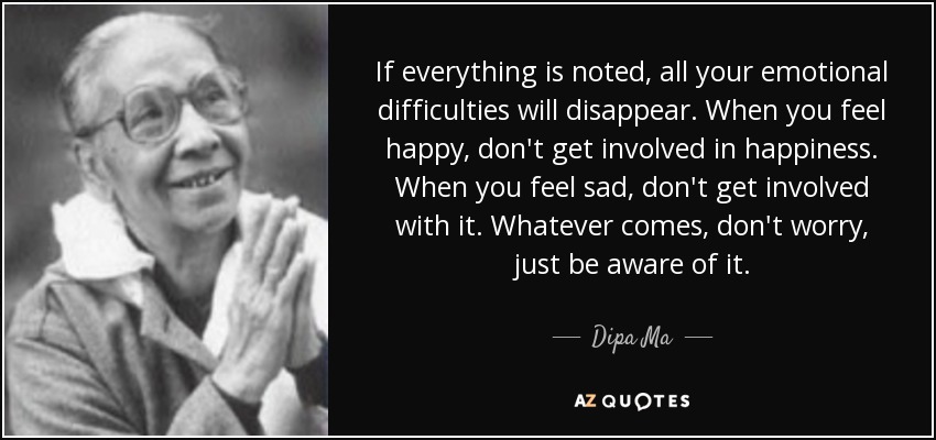 If everything is noted, all your emotional difficulties will disappear. When you feel happy, don't get involved in happiness. When you feel sad, don't get involved with it. Whatever comes, don't worry, just be aware of it. - Dipa Ma