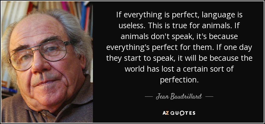 If everything is perfect, language is useless. This is true for animals. If animals don't speak, it's because everything's perfect for them. If one day they start to speak, it will be because the world has lost a certain sort of perfection. - Jean Baudrillard