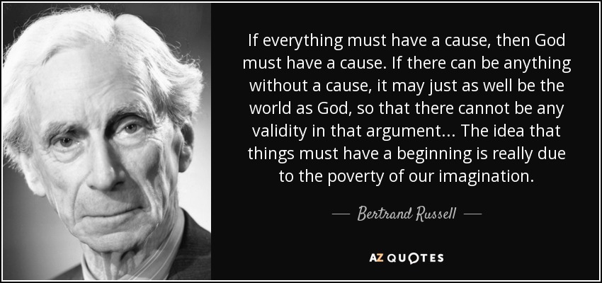 If everything must have a cause, then God must have a cause. If there can be anything without a cause, it may just as well be the world as God, so that there cannot be any validity in that argument... The idea that things must have a beginning is really due to the poverty of our imagination. - Bertrand Russell