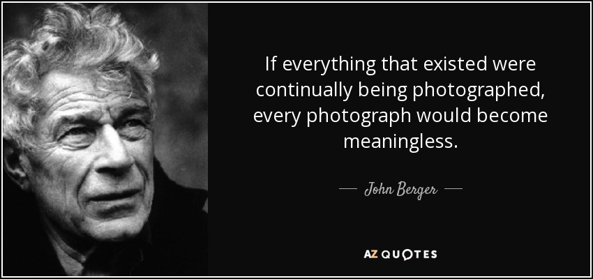 If everything that existed were continually being photographed, every photograph would become meaningless. - John Berger