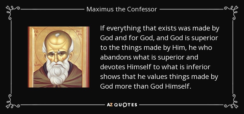 If everything that exists was made by God and for God, and God is superior to the things made by Him, he who abandons what is superior and devotes Himself to what is inferior shows that he values things made by God more than God Himself. - Maximus the Confessor