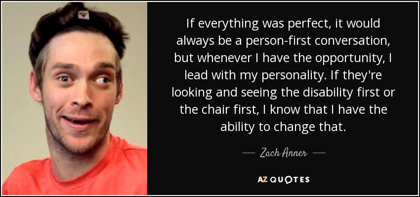 If everything was perfect, it would always be a person-first conversation, but whenever I have the opportunity, I lead with my personality. If they're looking and seeing the disability first or the chair first, I know that I have the ability to change that. - Zach Anner