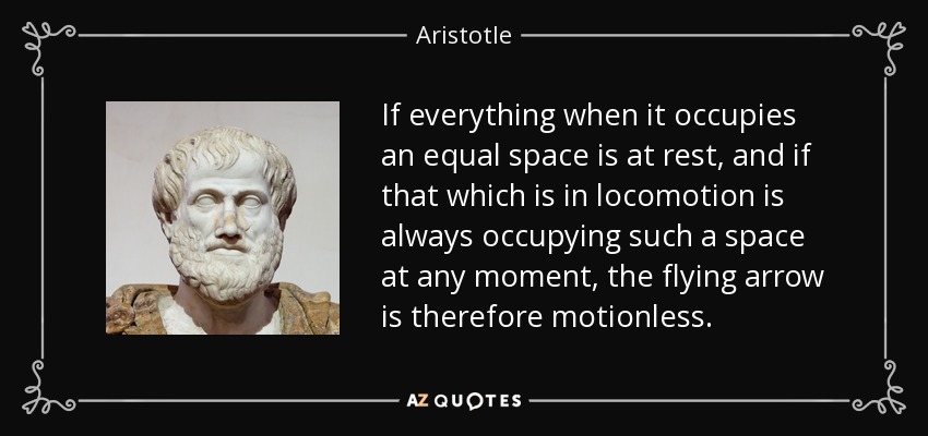 If everything when it occupies an equal space is at rest, and if that which is in locomotion is always occupying such a space at any moment, the flying arrow is therefore motionless. - Aristotle