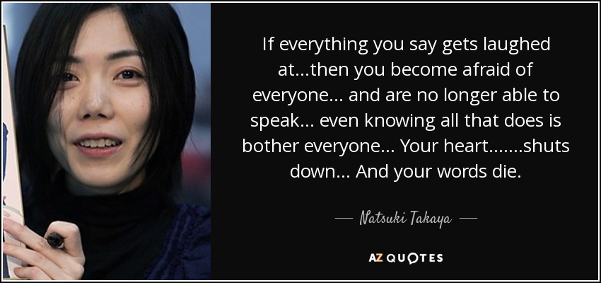 If everything you say gets laughed at...then you become afraid of everyone... and are no longer able to speak... even knowing all that does is bother everyone... Your heart.......shuts down... And your words die. - Natsuki Takaya