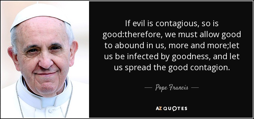 If evil is contagious, so is good:therefore, we must allow good to abound in us, more and more;let us be infected by goodness, and let us spread the good contagion. - Pope Francis