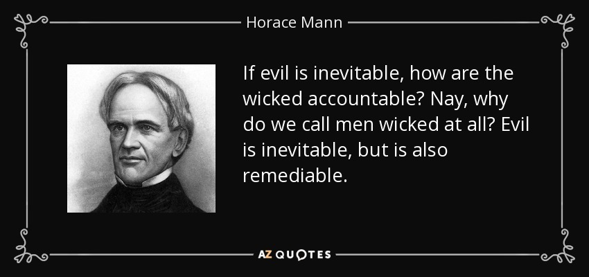 If evil is inevitable, how are the wicked accountable? Nay, why do we call men wicked at all? Evil is inevitable, but is also remediable. - Horace Mann