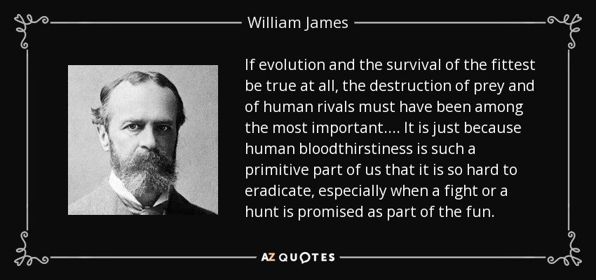 If evolution and the survival of the fittest be true at all, the destruction of prey and of human rivals must have been among the most important. . . . It is just because human bloodthirstiness is such a primitive part of us that it is so hard to eradicate, especially when a fight or a hunt is promised as part of the fun. - William James
