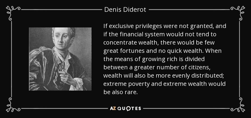 If exclusive privileges were not granted, and if the financial system would not tend to concentrate wealth, there would be few great fortunes and no quick wealth. When the means of growing rich is divided between a greater number of citizens, wealth will also be more evenly distributed; extreme poverty and extreme wealth would be also rare. - Denis Diderot