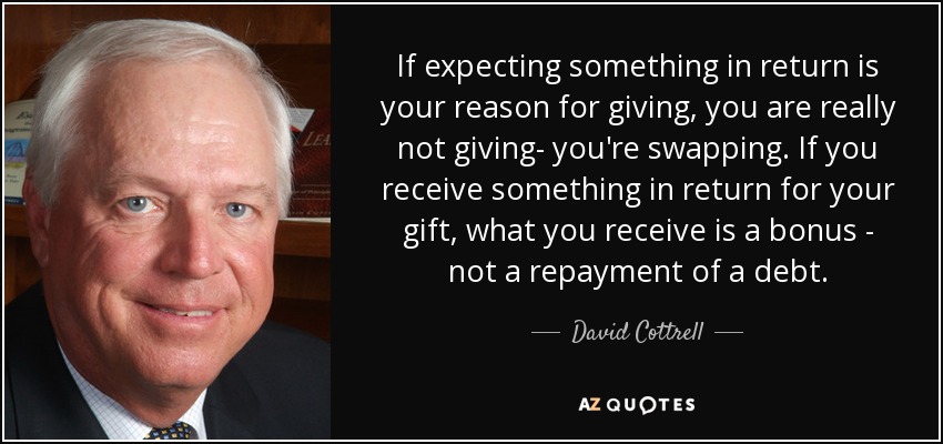If expecting something in return is your reason for giving, you are really not giving- you're swapping. If you receive something in return for your gift, what you receive is a bonus - not a repayment of a debt. - David Cottrell