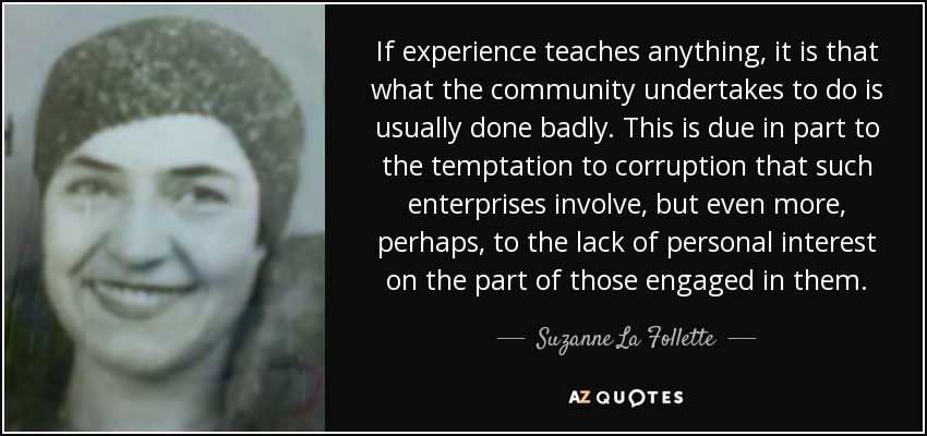 If experience teaches anything, it is that what the community undertakes to do is usually done badly. This is due in part to the temptation to corruption that such enterprises involve, but even more, perhaps, to the lack of personal interest on the part of those engaged in them. - Suzanne La Follette