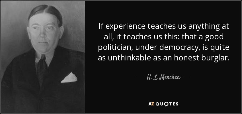 If experience teaches us anything at all, it teaches us this: that a good politician, under democracy, is quite as unthinkable as an honest burglar. - H. L. Mencken