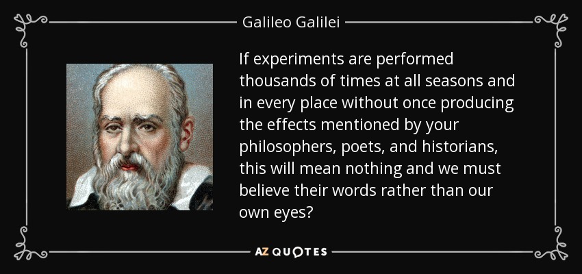 If experiments are performed thousands of times at all seasons and in every place without once producing the effects mentioned by your philosophers, poets, and historians, this will mean nothing and we must believe their words rather than our own eyes? - Galileo Galilei