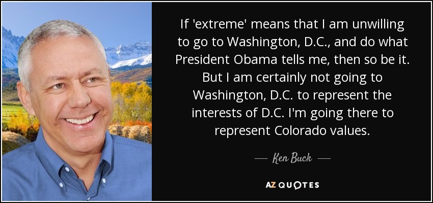 If 'extreme' means that I am unwilling to go to Washington, D.C., and do what President Obama tells me, then so be it. But I am certainly not going to Washington, D.C. to represent the interests of D.C. I'm going there to represent Colorado values. - Ken Buck