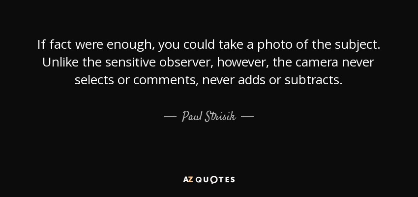 If fact were enough, you could take a photo of the subject. Unlike the sensitive observer, however, the camera never selects or comments, never adds or subtracts. - Paul Strisik