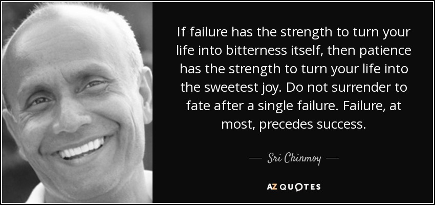 If failure has the strength to turn your life into bitterness itself, then patience has the strength to turn your life into the sweetest joy. Do not surrender to fate after a single failure. Failure, at most, precedes success. - Sri Chinmoy