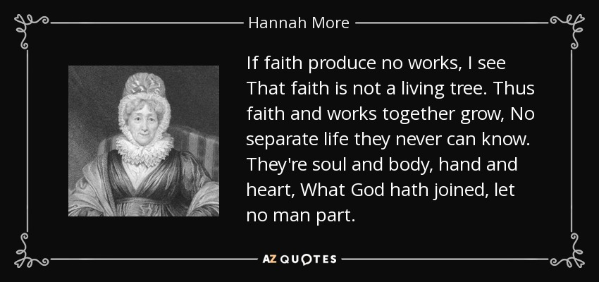 If faith produce no works, I see That faith is not a living tree. Thus faith and works together grow, No separate life they never can know. They're soul and body, hand and heart, What God hath joined, let no man part. - Hannah More