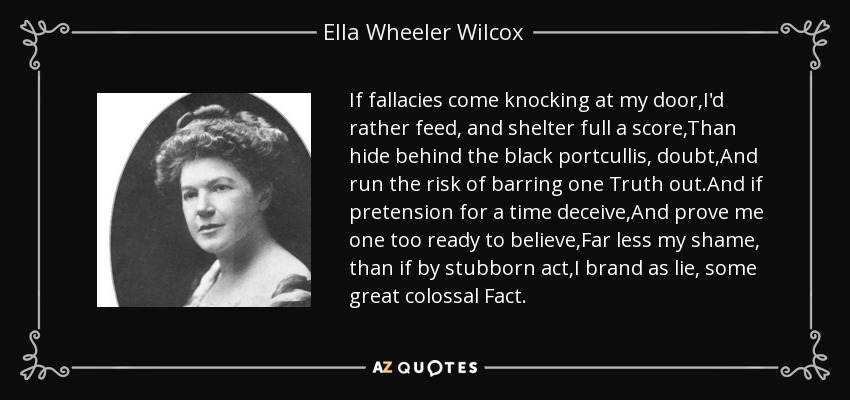 If fallacies come knocking at my door,I'd rather feed, and shelter full a score,Than hide behind the black portcullis, doubt,And run the risk of barring one Truth out.And if pretension for a time deceive,And prove me one too ready to believe,Far less my shame, than if by stubborn act,I brand as lie, some great colossal Fact. - Ella Wheeler Wilcox