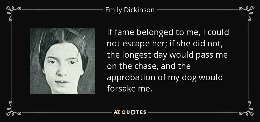 If fame belonged to me, I could not escape her; if she did not, the longest day would pass me on the chase, and the approbation of my dog would forsake me. - Emily Dickinson