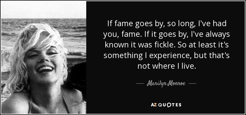 If fame goes by, so long, I've had you, fame. If it goes by, I've always known it was fickle. So at least it's something I experience, but that's not where I live. - Marilyn Monroe