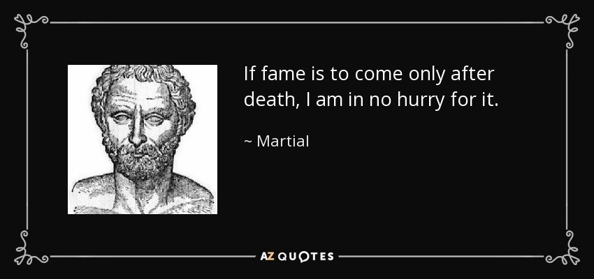 If fame is to come only after death, I am in no hurry for it. - Martial