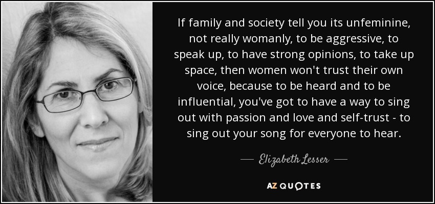 If family and society tell you its unfeminine, not really womanly, to be aggressive, to speak up, to have strong opinions, to take up space, then women won't trust their own voice, because to be heard and to be influential, you've got to have a way to sing out with passion and love and self-trust - to sing out your song for everyone to hear. - Elizabeth Lesser