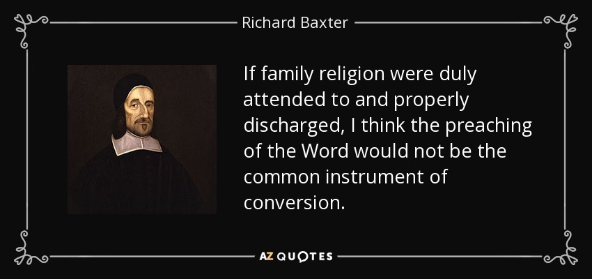 If family religion were duly attended to and properly discharged, I think the preaching of the Word would not be the common instrument of conversion. - Richard Baxter