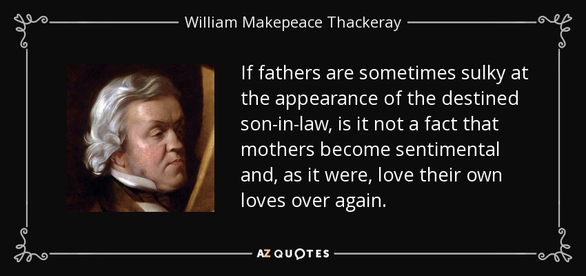 If fathers are sometimes sulky at the appearance of the destined son-in-law, is it not a fact that mothers become sentimental and, as it were, love their own loves over again. - William Makepeace Thackeray