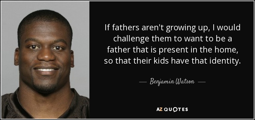 If fathers aren't growing up, I would challenge them to want to be a father that is present in the home, so that their kids have that identity. - Benjamin Watson