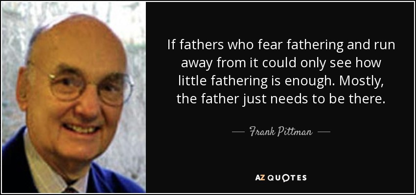 If fathers who fear fathering and run away from it could only see how little fathering is enough. Mostly, the father just needs to be there. - Frank Pittman
