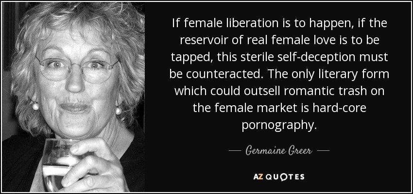 If female liberation is to happen, if the reservoir of real female love is to be tapped, this sterile self-deception must be counteracted. The only literary form which could outsell romantic trash on the female market is hard-core pornography. - Germaine Greer