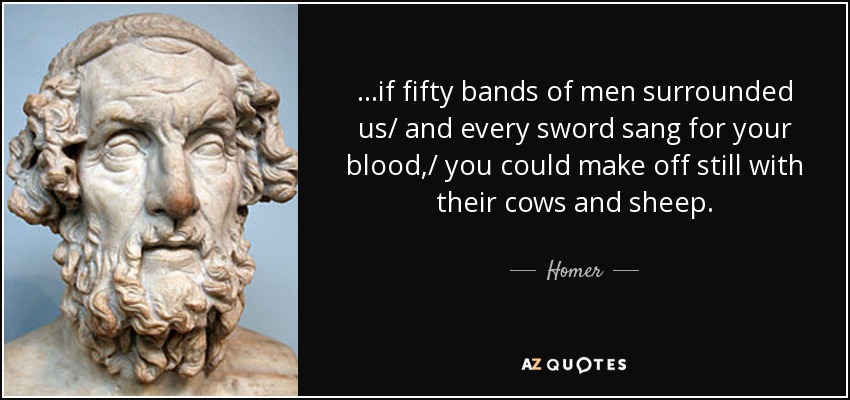 ...if fifty bands of men surrounded us/ and every sword sang for your blood,/ you could make off still with their cows and sheep. - Homer