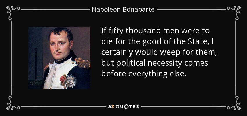 If fifty thousand men were to die for the good of the State, I certainly would weep for them, but political necessity comes before everything else. - Napoleon Bonaparte