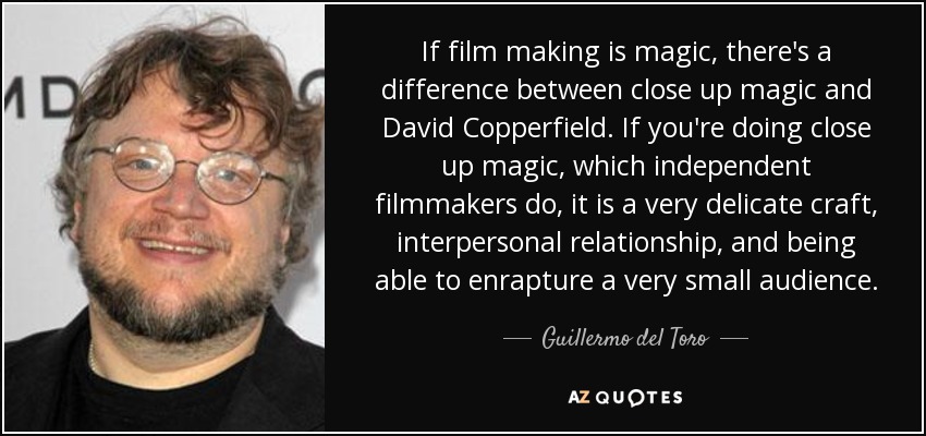 If film making is magic, there's a difference between close up magic and David Copperfield. If you're doing close up magic, which independent filmmakers do, it is a very delicate craft, interpersonal relationship, and being able to enrapture a very small audience. - Guillermo del Toro
