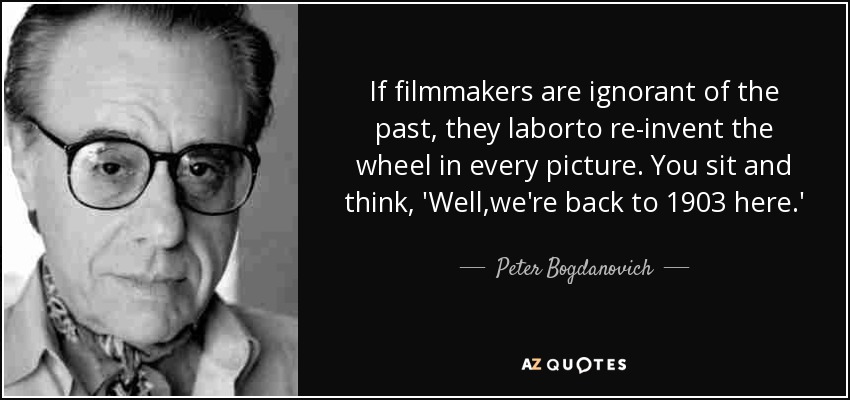 If filmmakers are ignorant of the past, they laborto re-invent the wheel in every picture. You sit and think, 'Well,we're back to 1903 here.' - Peter Bogdanovich