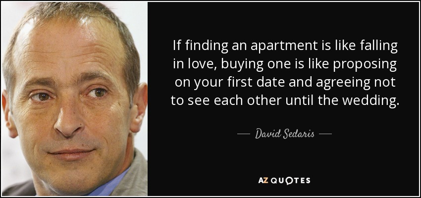 If finding an apartment is like falling in love, buying one is like proposing on your first date and agreeing not to see each other until the wedding. - David Sedaris