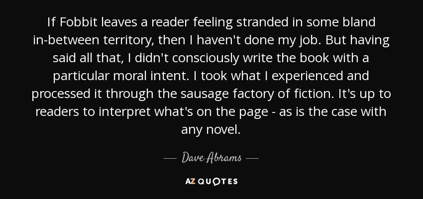 If Fobbit leaves a reader feeling stranded in some bland in-between territory, then I haven't done my job. But having said all that, I didn't consciously write the book with a particular moral intent. I took what I experienced and processed it through the sausage factory of fiction. It's up to readers to interpret what's on the page - as is the case with any novel. - Dave Abrams