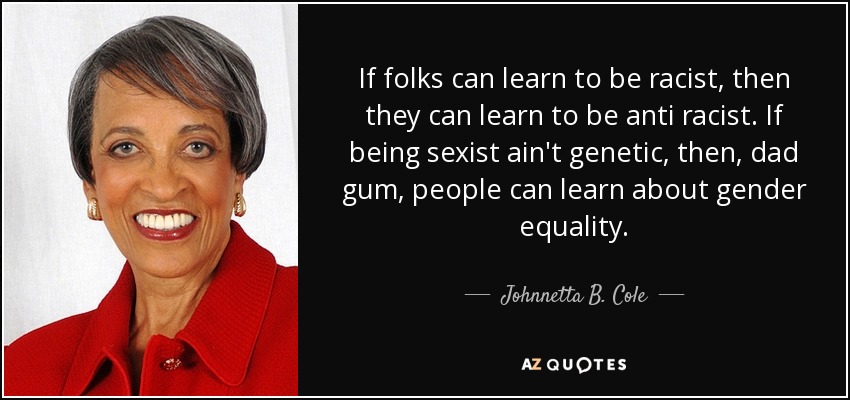 If folks can learn to be racist, then they can learn to be anti racist. If being sexist ain't genetic, then, dad gum, people can learn about gender equality. - Johnnetta B. Cole