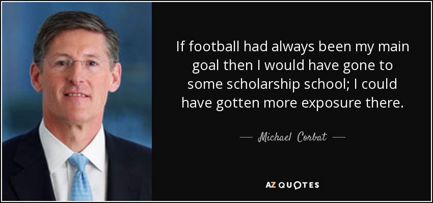 If football had always been my main goal then I would have gone to some scholarship school; I could have gotten more exposure there. - Michael  Corbat