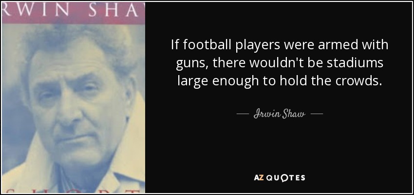 If football players were armed with guns, there wouldn't be stadiums large enough to hold the crowds. - Irwin Shaw