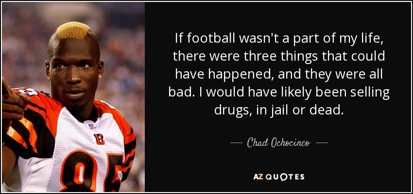If football wasn't a part of my life, there were three things that could have happened, and they were all bad. I would have likely been selling drugs, in jail or dead. - Chad Ochocinco