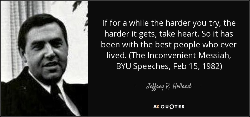 If for a while the harder you try, the harder it gets, take heart. So it has been with the best people who ever lived. (The Inconvenient Messiah, BYU Speeches, Feb 15, 1982) - Jeffrey R. Holland