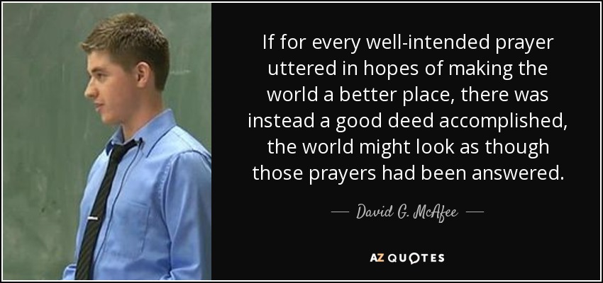 If for every well-intended prayer uttered in hopes of making the world a better place, there was instead a good deed accomplished, the world might look as though those prayers had been answered. - David G. McAfee