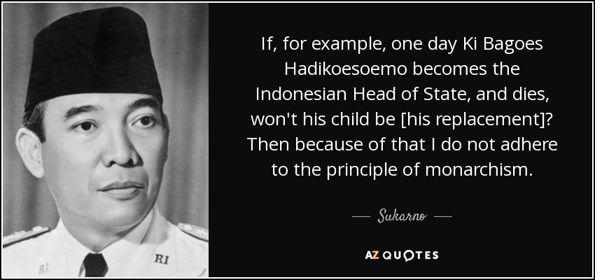 If, for example, one day Ki Bagoes Hadikoesoemo becomes the Indonesian Head of State, and dies, won't his child be [his replacement]? Then because of that I do not adhere to the principle of monarchism. - Sukarno